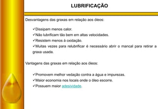 LUBRIFICAÇÃO
Desvantagens das graxas em relação aos óleos:
Dissipam menos calor.
Não lubrificam tão bem em altas velocidades.
Resistem menos à oxidação.
Muitas vezes para relubrificar é necessário abrir o mancal para retirar a
graxa usada.
Vantagens das graxas em relação aos óleos:
Promovem melhor vedação contra a água e impurezas.
Maior economia nos locais onde o óleo escorre.
Possuem maior adesividade.
 