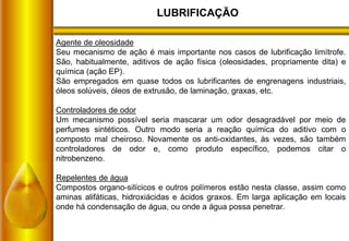 LUBRIFICAÇÃO
Agente de oleosidade
Seu mecanismo de ação é mais importante nos casos de lubrificação limítrofe.
São, habitualmente, aditivos de ação física (oleosidades, propriamente dita) e
química (ação EP).
São empregados em quase todos os lubrificantes de engrenagens industriais,
óleos solúveis, óleos de extrusão, de laminação, graxas, etc.
Controladores de odor
Um mecanismo possível seria mascarar um odor desagradável por meio de
perfumes sintéticos. Outro modo seria a reação química do aditivo com o
composto mal cheiroso. Novamente os anti-oxidantes, às vezes, são também
controladores de odor e, como produto específico, podemos citar o
nitrobenzeno.
Repelentes de água
Compostos organo-silícicos e outros polímeros estão nesta classe, assim como
aminas alifáticas, hidroxiácidas e ácidos graxos. Em larga aplicação em locais
onde há condensação de água, ou onde a água possa penetrar.
 