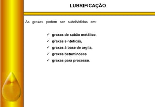 LUBRIFICAÇÃO
As graxas podem ser subdivididas em:
 graxas de sabão metálico,
 graxas sintéticas,
 graxas á base de argila,
 graxas betuminosas
 graxas para processo.
 