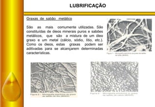 LUBRIFICAÇÃO
Graxas de sabão metálico
São as mais comumente utilizadas. São
constituídas de óleos minerais puros e sabões
metálicos, que são a mistura de um óleo
graxo e um metal (cálcio, sódio, lítio, etc.).
Como os óleos, estas graxas podem ser
aditivadas para se alcançarem determinadas
características.
 