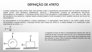 DEFINIÇÃO DE ATRITO
• A FORÇA CONHECIDA COMO ATRITO PODE SER DEFINIDA COMO A RESISTÊNCIA ENCONTRADA POR UM CORPO MOVENDO-SE
SOBRE OUTRO. ESTA DEFINIÇÃO ABRANGENTE, ENVOLVE 2 IMPORTANTES CLASSES DE MOVIMENTOS RELATIVOS:
DESLIZAMENTO E ROLAMENTO. A DISTINÇÃO ENTRE ATRITO POR ROLAMENTO E DESLIZAMENTO, É ÚTIL, MAS OS 2 NÃO SÃO
MUTUALMENTE EXCLUDENTES, E MESMO SENDO APARENTEMENTE PURO ROLAMENTO ESTE SEMPRE ENVOLVE UM POUCO DE
DESLIZAMENTO.
• NO DESLIZAMENTO E NO ROLAMENTO A FORÇA TANGENCIAL F É NECESSÁRIA, PARA MOVER O UM CORPO SOBRE OUTRO
ESTACIONÁRIO (FIGURA ABAIXO), A RELAÇÃO ENTRE ESTA FORÇA DE ATRITO E A CARGA NORMAL W É CONHECIDA COMO
COEFICIENTE DE ATRITO (  ):
𝜇 =
𝐹
𝑊
A magnitude da força de atrito é convenientemente descrita pelo valor do
coeficiente de atrito, que pode variar de 0,001 em um rolamento levemente
carregado até valores maiores que 10 para metais limpos deslizando contra
eles mesmos no vácuo. Para a maioria dos materiais entretanto este valor
de  fica numa faixa estreita entre 0,1 a 1.
 