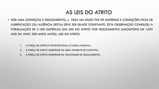 AS LEIS DO ATRITO
• SOB UMA CONDIÇÃO E DESLIZAMENTO,  PARA UM DADO PAR DE MATERIAIS E CONDIÇÕES FIXAS DE
LUBRIFICAÇÃO (OU AUSÊNCIA DESTA) DEVE SER QUASE CONSTANTE. ESTA OBSERVAÇÃO CONDUZIU A
FORMULAÇÃO DE 2 LEIS EMPÍRICAS DAS LEIS DO ATRITO POR DESLIZAMENTO (AMONTONS EM 1699
AND DA VINCI 200 ANOS ANTES). LEIS DO ATRITO:
1. A FORÇA DE ATRITO É PROPORCIONAL À CARGA NORMAL;
2. A FORÇA DE ATRITO INDEPENDE DA ÁREA APARENTE DE CONTATO;
3. A FORÇA DE ATRITO INDEPENDE DA VELOCIDADE DE DESLIZAMENTO.
 