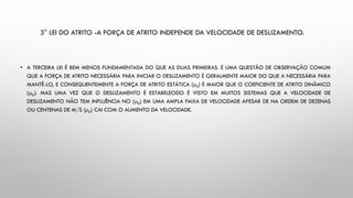 3° LEI DO ATRITO -A FORÇA DE ATRITO INDEPENDE DA VELOCIDADE DE DESLIZAMENTO.
• A TERCEIRA LEI É BEM MENOS FUNDAMENTADA DO QUE AS DUAS PRIMEIRAS. É UMA QUESTÃO DE OBSERVAÇÃO COMUM
QUE A FORÇA DE ATRITO NECESSÁRIA PARA INICIAR O DESLIZAMENTO É GERALMENTE MAIOR DO QUE A NECESSÁRIA PARA
MANTÊ-LO, E CONSEQUENTEMENTE A FORÇA DE ATRITO ESTÁTICA (S) É MAIOR QUE O COEFICIENTE DE ATRITO DINÂMICO
(D). MAS UMA VEZ QUE O DESLIZAMENTO É ESTABELECIDO É VISTO EM MUITOS SISTEMAS QUE A VELOCIDADE DE
DESLIZAMENTO NÃO TEM INFLUÊNCIA NO (D) EM UMA AMPLA FAIXA DE VELOCIDADE APESAR DE NA ORDEM DE DEZENAS
OU CENTENAS DE M/S (D) CAI COM O AUMENTO DA VELOCIDADE.
 