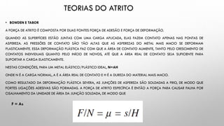 • BOWDEN E TABOR
A FORÇA DE ATRITO É COMPOSTA POR DUAS FONTES FORÇA DE ADESÃO E FORÇA DE DEFORMAÇÃO.
QUANDO AS SUPERFÍCIES ESTÃO JUNTAS COM UMA CARGA APLICADA, ELAS FAZEM CONTATO APENAS NAS PONTAS DE
ASPEREZA. AS PRESSÕES DE CONTATO SÃO TÃO ALTAS QUE AS ASPEREZAS DO METAL MAIS MACIO SE DEFORMAM
PLASTICAMENTE. ESSA DEFORMAÇÃO PLÁSTICA FAZ COM QUE A ÁREA DE CONTATO AUMENTE, TANTO PELO CRESCIMENTO DE
CONTATOS INDIVIDUAIS QUANTO PELO INÍCIO DE NOVOS, ATÉ QUE A ÁREA REAL DE CONTATO SEJA SUFICIENTE PARA
SUPORTAR A CARGA ELASTICAMENTE.
NESTAS CONDIÇÕES, PARA UM METAL ELÁSTICO/PLÁSTICO IDEAL, N=AH
ONDE N É A CARGA NORMAL, A É A ÁREA REAL DE CONTATO E H É A DUREZA DO MATERIAL MAIS MACIO.
COMO RESULTADO DA DEFORMAÇÃO PLÁSTICA SEVERA, AS JUNÇÕES DE ASPEREZA SÃO SOLDADAS A FRIO, DE MODO QUE
FORTES LIGAÇÕES ADESIVAS SÃO FORMADAS. A FORÇA DE ATRITO ESPECÍFICA É ENTÃO A FORÇA PARA CAUSAR FALHA POR
CISALHAMENTO DA UNIDADE DE ÁREA DA JUNÇÃO SOLDADA, DE MODO QUE
TEORIAS DO ATRITO
F = As
 