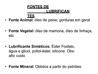 FONTES DE
LUBRIFICAN
TES
• Fonte Animal: óleo de peixe, gorduras em geral
• Fonte Vegetal: óleo de mamona, óleo de linhaça,
etc
• Lubrificante Sintéticos: Éster Fosfato,
água e glicol, poliol-éster, silicone. Obs:
alto custo
• Fonte Mineral: Obtidos a partir do petróleo
 
