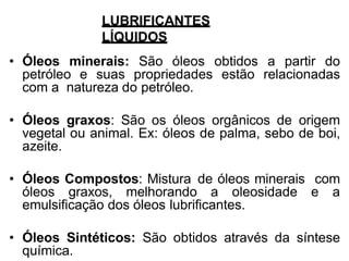 LUBRIFICANTES
LÍQUIDOS
• Óleos minerais: São óleos obtidos a partir do
petróleo e suas propriedades estão relacionadas
com a natureza do petróleo.
• Óleos graxos: São os óleos orgânicos de origem
vegetal ou animal. Ex: óleos de palma, sebo de boi,
azeite.
• Óleos Compostos: Mistura de óleos minerais com
óleos graxos, melhorando a oleosidade e a
emulsificação dos óleos lubrificantes.
• Óleos Sintéticos: São obtidos através da síntese
química.
 