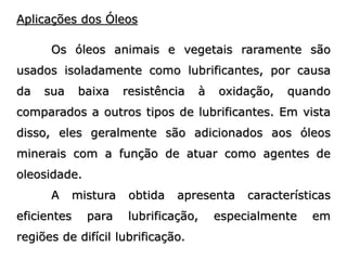 Aplicações dos Óleos
Os óleos animais e vegetais raramente são
usados isoladamente como lubrificantes, por causa
da sua baixa resistência à oxidação, quando
comparados a outros tipos de lubrificantes. Em vista
disso, eles geralmente são adicionados aos óleos
minerais com a função de atuar como agentes de
oleosidade.
A mistura obtida apresenta características
eficientes para lubrificação, especialmente em
regiões de difícil lubrificação.
 