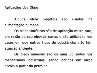 Aplicações dos Óleos
Alguns óleos vegetais são usados na
alimentação humana.
Os óleos sintéticos são de aplicação muito rara,
em razão de seu elevado custo, e são utilizados nos
casos em que outros tipos de substâncias não têm
atuação eficiente.
Os óleos minerais são os mais utilizados nos
mecanismos industriais, sendo obtidos em larga
escala a partir do petróleo.
 