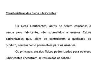 Características dos óleos lubrificantes
Os óleos lubrificantes, antes de serem colocados à
venda pelo fabricante, são submetidos a ensaios físicos
padronizados que, além de controlarem a qualidade do
produto, servem como parâmetros para os usuários.
Os principais ensaios físicos padronizados para os óleos
lubrificantes encontram-se resumidos na tabela:
 