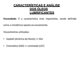 CARACTERÍSTICAS E ANÁLISE
DOS ÓLEOS
LUBRIFICANTES
Viscosidade: É a característica mais importante, sendo definida
como a resistência oposta ao escoamento.
Viscosímetros utilizados:
• Saybolt (América do Norte) => SSU
• Cinemático (ISO) => centistoke (cST)
 