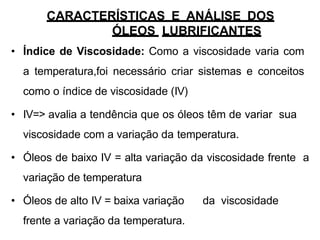 CARACTERÍSTICAS E ANÁLISE DOS
ÓLEOS LUBRIFICANTES
• Índice de Viscosidade: Como a viscosidade varia com
a temperatura,foi necessário criar sistemas e conceitos
como o índice de viscosidade (IV)
• IV=> avalia a tendência que os óleos têm de variar sua
viscosidade com a variação da temperatura.
• Óleos de baixo IV = alta variação da viscosidade frente a
variação de temperatura
• Óleos de alto IV = baixa variação da viscosidade
frente a variação da temperatura.
 
