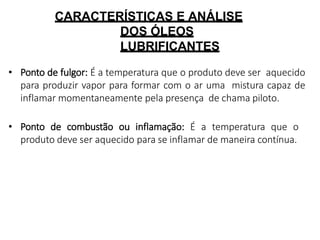 CARACTERÍSTICAS E ANÁLISE
DOS ÓLEOS
LUBRIFICANTES
• Ponto de fulgor: É a temperatura que o produto deve ser aquecido
para produzir vapor para formar com o ar uma mistura capaz de
inflamar momentaneamente pela presença de chama piloto.
• Ponto de combustão ou inflamação: É a temperatura que o
produto deve ser aquecido para se inflamar de maneira contínua.
 