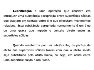 Lubrificação é uma operação que consiste em
introduzir uma substância apropriada entre superfícies sólidas
que estejam em contato entre si e que executam movimentos
relativos. Essa substância apropriada normalmente é um óleo
ou uma graxa que impede o contato direto entre as
superfícies sólidas.
Quando recobertos por um lubrificante, os pontos de
atrito das superfícies sólidas fazem com que o atrito sólido
seja substituído pelo atrito fluido, ou seja, em atrito entre
uma superfície sólida e um fluido.
 