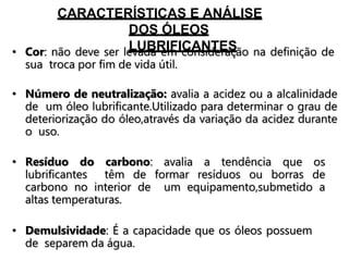 CARACTERÍSTICAS E ANÁLISE
DOS ÓLEOS
LUBRIFICANTES
• Cor: não deve ser levada em consideração na definição de
sua troca por fim de vida útil.
• Número de neutralização: avalia a acidez ou a alcalinidade
de um óleo lubrificante.Utilizado para determinar o grau de
deteriorização do óleo,através da variação da acidez durante
o uso.
• Resíduo do carbono: avalia a tendência que os
lubrificantes têm de formar resíduos ou borras de
carbono no interior de um equipamento,submetido a
altas temperaturas.
• Demulsividade: É a capacidade que os óleos possuem
de separem da água.
 