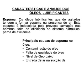 CARACTERÍSTICAS E ANÁLISE DOS
ÓLEOS LUBRIFICANTES
Espuma: Os óleos lubrificantes quando agitados
tendem a formar espuma na presença do ar. Esta
espuma é indesejada pois provoca cavitação nas
bombas, falta de eficiência no sistema hidráulico,
perda de eficiência.
Principais causas de espuma no
óleo:
• Contaminação do óleo
• Falta de qualidade do óleo
• Nível de óleo baixo
• Entrada de ar na sucção da
 