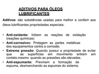 ADITIVOS PARA ÓLEOS
LUBRIFICANTES
Aditivos são substâncias usadas para melhor e conferir aos
óleos lubrificantes propriedades especiais.
• Anti-oxidante: Inibem as reações de oxidação
(reações químicas)
• Anti-corrosivos: Protegem as partes metálicas
dos equipamentos contra a corrosão
• Extrema pressão: Quando possui a propriedade de evitar
que as superfícies em movimento entrem em
contato,mesmo quando as pressões são elevadas.
• Anti-espumante: Previnem a formação de
espuma, desmanchando as espumas do sistema.
 