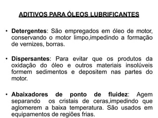 ADITIVOS PARA ÓLEOS LUBRIFICANTES
• Detergentes: São empregados em óleo de motor,
conservando o motor limpo,impedindo a formação
de vernizes, borras.
• Dispersantes: Para evitar que os produtos da
oxidação do óleo e outros materiais insolúveis
formem sedimentos e depositem nas partes do
motor.
• Abaixadores de ponto de fluidez: Agem
separando os cristais de ceras,impedindo que
aglomerem a baixa temperatura. São usados em
equipamentos de regiões frias.
 