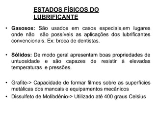 ESTADOS FÍSICOS DO
LUBRIFICANTE
• Gasosos: São usados em casos especiais,em lugares
onde não são possíveis as aplicações dos lubrificantes
convencionais. Ex: broca de dentistas.
• Sólidos: De modo geral apresentam boas propriedades de
untuosidade e são capazes de resistir à elevadas
temperaturas e pressões.
• Grafite-> Capacidade de formar filmes sobre as superfícies
metálicas dos mancais e equipamentos mecânicos
• Dissulfeto de Molibdênio-> Utilizado até 400 graus Celsius
 