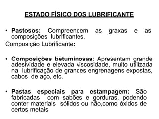 ESTADO FÍSICO DOS LUBRIFICANTE
• Pastosos: Compreendem as graxas e as
composições lubrificantes.
Composição Lubrificante:
• Composições betuminosas: Apresentam grande
adesividade e elevada viscosidade, muito utilizada
na lubrificação de grandes engrenagens expostas,
cabos de aço, etc.
• Pastas especiais para estampagem: São
fabricadas com sabões e gorduras, podendo
conter materiais sólidos ou não,como óxidos de
certos metais
 