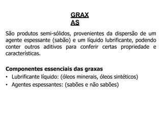GRAX
AS
São produtos semi-sólidos, provenientes da dispersão de um
agente espessante (sabão) e um líquido lubrificante, podendo
conter outros aditivos para conferir certas propriedade e
características.
Componentes essenciais das graxas
• Lubrificante líquido: (óleos minerais, óleos sintéticos)
• Agentes espessantes: (sabões e não sabões)
 