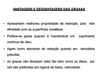 VANTAGENS E DESVANTAGENS DAS GRAXAS
• Apresentam melhores propriedade de retenção, pois tem
afinidade com as superfícies metálicas
• Prefere-se graxa quando é impraticável um suprimento
contínuo de óleo.
• Agem como elemento de vedação quando em atmosfera
poluídas.
• As graxas não dissipam calor tão bem como os óleos, por
isto são preferidas em regime de baixa velocidade.
 