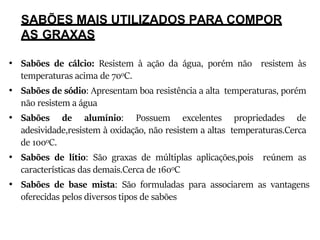 SABÕES MAIS UTILIZADOS PARA COMPOR
AS GRAXAS
• Sabões de cálcio: Resistem à ação da água, porém não resistem às
temperaturas acima de 70oC.
• Sabões de sódio: Apresentam boa resistência a alta temperaturas, porém
não resistem a água
• Sabões de alumínio: Possuem excelentes propriedades de
adesividade,resistem à oxidação, não resistem a altas temperaturas.Cerca
de 100oC.
• Sabões de lítio: São graxas de múltiplas aplicações,pois reúnem as
características das demais.Cerca de 160oC
• Sabões de base mista: São formuladas para associarem as vantagens
oferecidas pelos diversos tipos de sabões
 