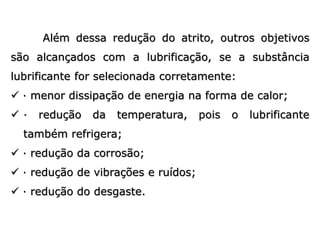 Além dessa redução do atrito, outros objetivos
são alcançados com a lubrificação, se a substância
lubrificante for selecionada corretamente:
 · menor dissipação de energia na forma de calor;
 · redução da temperatura, pois o lubrificante
também refrigera;
 · redução da corrosão;
 · redução de vibrações e ruídos;
 · redução do desgaste.
 