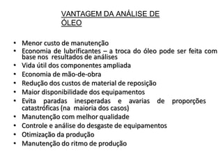 VANTAGEM DA ANÁLISE DE
ÓLEO
• Menor custo de manutenção
• Economia de lubrificantes – a troca do óleo pode ser feita com
base nos resultados de análises
• Vida útil dos componentes ampliada
• Economia de mão-de-obra
• Redução dos custos de material de reposição
• Maior disponibilidade dos equipamentos
• Evita paradas inesperadas e avarias de proporções
catastróficas (na maioria dos casos)
• Manutenção com melhor qualidade
• Controle e análise do desgaste de equipamentos
• Otimização da produção
• Manutenção do ritmo de produção
 