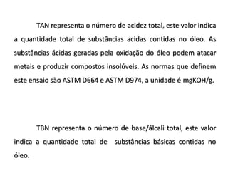 TAN representa o número de acidez total, este valor indica
a quantidade total de substâncias acidas contidas no óleo. As
substâncias ácidas geradas pela oxidação do óleo podem atacar
metais e produzir compostos insolúveis. As normas que definem
este ensaio são ASTM D664 e ASTM D974, a unidade é mgKOH/g.
TBN representa o número de base/álcali total, este valor
indica a quantidade total de substâncias básicas contidas no
óleo.
 