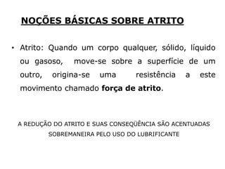 NOÇÕES BÁSICAS SOBRE ATRITO
• Atrito: Quando um corpo qualquer, sólido, líquido
ou gasoso, move-se sobre a superfície de um
outro, origina-se uma resistência a este
movimento chamado força de atrito.
A REDUÇÃO DO ATRITO E SUAS CONSEQÜÊNCIA SÃO ACENTUADAS
SOBREMANEIRA PELO USO DO LUBRIFICANTE
 