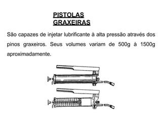PISTOLAS
GRAXEIRAS
São capazes de injetar lubrificante à alta pressão através dos
pinos graxeiros. Seus volumes variam de 500g à 1500g
aproximadamente.
 