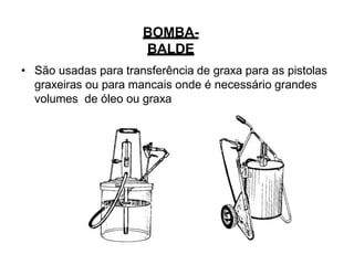 BOMBA-
BALDE
• São usadas para transferência de graxa para as pistolas
graxeiras ou para mancais onde é necessário grandes
volumes de óleo ou graxa
 
