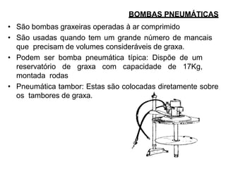 BOMBAS PNEUMÁTICAS
• São bombas graxeiras operadas à ar comprimido
• São usadas quando tem um grande número de mancais
que precisam de volumes consideráveis de graxa.
• Podem ser bomba pneumática típica: Dispõe de um
reservatório de graxa com capacidade de 17Kg,
montada rodas
• Pneumática tambor: Estas são colocadas diretamente sobre
os tambores de graxa.
 