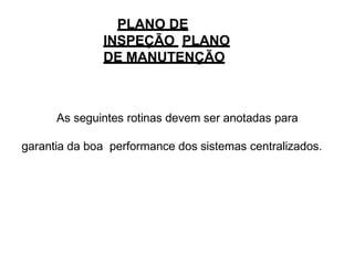 PLANO DE
INSPEÇÃO PLANO
DE MANUTENÇÃO
As seguintes rotinas devem ser anotadas para
garantia da boa performance dos sistemas centralizados.
 