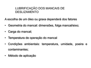 LUBRIFICAÇÃO DOS MANCAIS DE
DESLIZAMENTO
A escolha de um óleo ou graxa dependerá dos fatores
• Geometria do mancal: dimensões, folga mancal/eixo;
• Carga do mancal;
• Temperatura de operação do mancal
• Condições ambientais: temperatura, umidade, poeira e
contaminantes;
• Método de aplicação
 