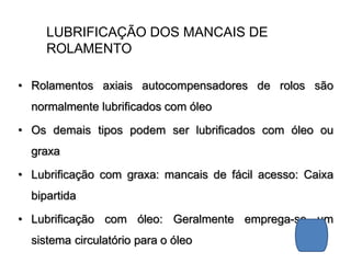 LUBRIFICAÇÃO DOS MANCAIS DE
ROLAMENTO
• Rolamentos axiais autocompensadores de rolos são
normalmente lubrificados com óleo
• Os demais tipos podem ser lubrificados com óleo ou
graxa
• Lubrificação com graxa: mancais de fácil acesso: Caixa
bipartida
• Lubrificação com óleo: Geralmente emprega-se um
sistema circulatório para o óleo
 