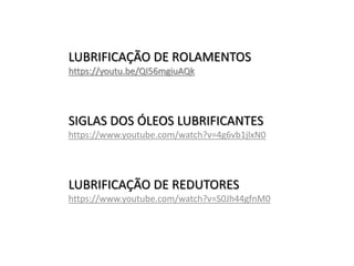 LUBRIFICAÇÃO DE ROLAMENTOS
https://youtu.be/QI56mgiuAQk
SIGLAS DOS ÓLEOS LUBRIFICANTES
https://www.youtube.com/watch?v=4g6vb1jlxN0
LUBRIFICAÇÃO DE REDUTORES
https://www.youtube.com/watch?v=S0Jh44gfnM0
 