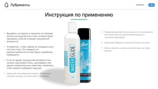 lovertab.com
Лубриканты
• Выдавить на ладонь и нанесите на половые
органы или другие зоны тела, которые будут
принимать участие в вашей сексуальной
активности.
• Старайтесь, чтобы смазка не попадала в рот,
нос или глаза. Это правило не
распространяется на некоторые съедобные
лубриканты.
• Если во время сексуальной активности вы
начали чувствовать боль, дискомфорт или
другие нежелательные симптомы, возможно,
стоит нанести лубрикант еще раз.
• Перед тем, как применять смазку, обязательно
обсудите процесс ее нанесения с партнером.
Инструкция по применению
4
• Продукция для фистинга, анального и вагинального
секса наносится на эротические игрушки и
гениталии партнеров.
• Оральный лубрикант наносится только на пенис.
• Важно наносить смазку исключительно чистыми
руками.
 