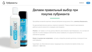 lovertab.com
Лубриканты
При выборе интимной косметики главным критерием всегда должно быть: качество и безопасность.
Эти два критерия всечасно должны ставиться в приоритет. Тогда вы сможете гарантированно
добиться нужного результата и оправдать свои ожидания.
Этикетка – вот первое, на что вы должны обратить свое внимание. Удостоверившись, что в составе нет
каких бы то ни было вредных компонентов, можно применять это средство без боязни за
собственное здоровье.
Второе, что должно вас интересовать – это цель, который вы желаете достигнуть, используя тот или
иной лубрикант.
Существуют, как обыкновенная смазка, придающая лишь скольжение во время интима, так и
лубрикант с эффектами.
Делаем правильный выбор при
покупке лубриканта
6
 