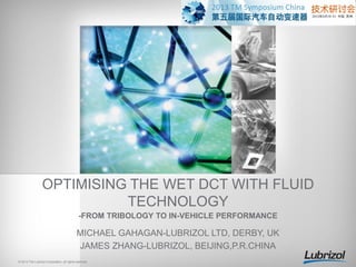 OPTIMISING THE WET DCT WITH FLUID
TECHNOLOGY
-FROM TRIBOLOGY TO IN-VEHICLE PERFORMANCE

MICHAEL GAHAGAN-LUBRIZOL LTD, DERBY, UK
JAMES ZHANG-LUBRIZOL, BEIJING,P.R.CHINA
© 2013 The Lubrizol Corporation, all rights reserved.

 