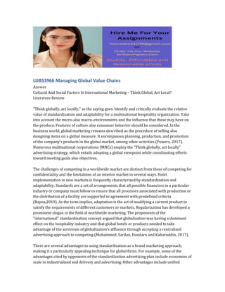 LUBS3966 Managing Global Value Chains
Answer
Cultural And Social Factors In International Marketing – Think Global, Act Local?
Literature Review
"Think globally, act locally," as the saying goes. Identify and critically evaluate the relative
value of standardization and adaptability for a multinational hospitality organization. Take
into account the micro-also macro-environments and the influence that these may have on
the produce. Features of culture also consumer behavior should be considered. In the
business world, global marketing remains described as the procedure of selling also
designing items on a global measure. It encompasses planning, production, and promotion
of the company's products in the global market, among other activities (Powers, 2017).
Numerous multinational corporations (MNCs) employ the "Think globally, act locally"
advertising strategy, which entails adopting a global viewpoint while coordinating efforts
toward meeting goals also objectives.
The challenges of competing in a worldwide market are distinct from those of competing for
confidentiality and the limitations of an interior market in several ways. Hotel
implementation in new markets is frequently characterized by standardization and
adaptability. Standards are a set of arrangements that all possible financiers in a particular
industry or company must follow to ensure that all processes associated with production or
the distribution of a facility are supported in agreement with predefined criteria
(Rayna,2019). As the term implies, adaptation is the act of modifying a current product to
satisfy the requirements of different customers or markets. Regularization has developed a
prominent slogan in the field of worldwide marketing. The proponents of the
"international" standardization concept argued that globalization was having a dominant
effect on the hospitality industry and that global hotels or products needed to take
advantage of the airstream of globalization’s affluence through accepting a centralized
advertising approach to competing (Mohammed, Sardan, Handaru and Kaharuddin, 2017).
There are several advantages to using standardization as a brand marketing approach,
making it a particularly appealing technique for global firms. For example, some of the
advantages cited by opponents of the standardization advertising plan include economies of
scale in industrialized and delivery and advertising. Other advantages include unified
 