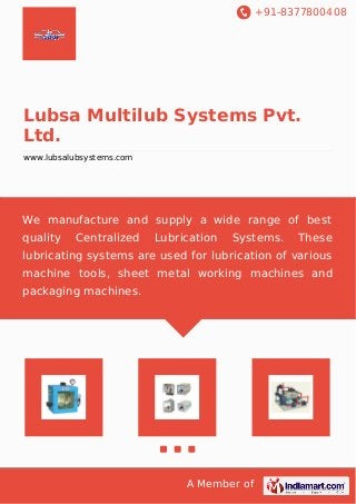 +91-8377800408
A Member of
Lubsa Multilub Systems Pvt.
Ltd.
www.lubsalubsystems.com
We manufacture and supply a wide range of best
quality Centralized Lubrication Systems. These
lubricating systems are used for lubrication of various
machine tools, sheet metal working machines and
packaging machines.
 