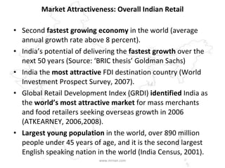 Market Attractiveness: Overall Indian Retail Second  fastest growing economy  in the world (average annual growth rate above 8 percent) . India’s potential of delivering the  fastest growth  over the next 50 years (Source: ‘BRIC thesis’ Goldman Sachs)   India the  most attractive  FDI destination country (World Investment Prospect Survey, 2007).   Global Retail Development Index (GRDI)  identified  India as the  world’s most attractive market  for mass merchants and food retailers seeking overseas growth in 2006 (ATKEARNEY, 2006,2008). Largest young population  in the world, over 890 million people under 45 years of age, and it is the second largest English speaking nation in the world (India Census, 2001).   www.mrnair.com 