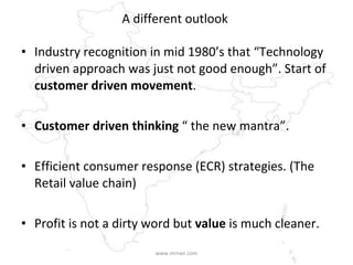 A different outlook  Industry recognition in mid 1980’s that “Technology driven approach was just not good enough”. Start of  customer driven movement . Customer driven thinking  “ the new mantra”. Efficient consumer response (ECR) strategies. (The Retail value chain) Profit is not a dirty word but  value  is much cleaner. www.mrnair.com 