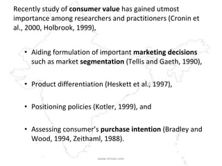 Recently study of  consumer value  has gained utmost importance among researchers and practitioners (Cronin et al., 2000, Holbrook, 1999),  Aiding formulation of important  marketing decisions  such as market  segmentation  (Tellis and Gaeth, 1990),  Product differentiation (Heskett et al., 1997),  Positioning policies (Kotler, 1999), and  Assessing consumer’s  purchase intention  (Bradley and Wood, 1994, Zeithaml, 1988).   www.mrnair.com 