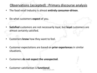 Observations (accepted) : Primary discourse analysis The food retail industry is almost  entirely consumer-driven . Do what customers  expect  of you. Satisfied  customers are not necessarily loyal, but  loyal  customers are almost certainly satisfied. Customers  know  how they want to feel. Customer expectations are based on  prior experiences  in similar situations. Customers  do not expect the unexpected .  Customer satisfaction is  functional .   www.mrnair.com 