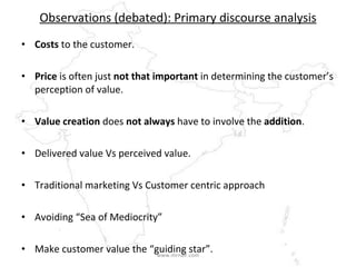 Observations (debated): Primary discourse analysis Costs  to the customer. Price  is often just  not that important  in determining the customer’s perception of value.  Value creation  does  not always  have to involve the  addition . Delivered value Vs perceived value. Traditional marketing Vs Customer centric approach Avoiding “Sea of Mediocrity” Make customer value the “guiding star”.  www.mrnair.com 