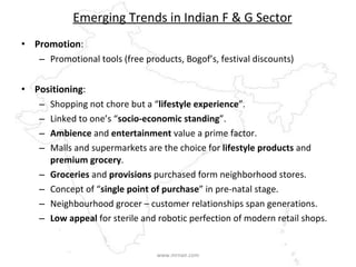 Emerging Trends in Indian F & G Sector Promotion : Promotional tools (free products, Bogof’s, festival discounts) Positioning : Shopping not chore but a “ lifestyle experience ”. Linked to one’s “ socio-economic standing ”. Ambience  and  entertainment  value a prime factor. Malls and supermarkets are the choice for  lifestyle products  and  premium grocery . Groceries  and  provisions  purchased form neighborhood stores. Concept of “ single point of purchase ” in pre-natal stage. Neighbourhood grocer – customer relationships span generations. Low appeal  for sterile and robotic perfection of modern retail shops. www.mrnair.com 