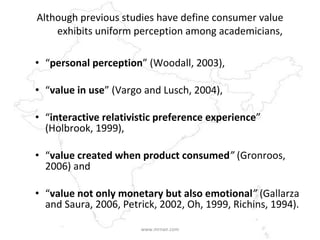 Although previous studies have define consumer value exhibits uniform perception among academicians, “ personal perception ” (Woodall, 2003),  “ value in use ” (Vargo and Lusch, 2004),  “ interactive relativistic preference experience ” (Holbrook, 1999),  “ value created when product consumed ”  (Gronroos, 2006) and  “ value not only monetary but also emotional ”  (Gallarza and Saura, 2006, Petrick, 2002, Oh, 1999, Richins, 1994).  www.mrnair.com 