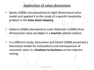 Application of value dimensions Sparks (2008) conceptualized an eight dimensional value model and applied it to the study of a specific hospitality product in the  time share industry .  Gallarza (2006) attempted to scale Holbrook’s (1999) three dimensional value paradigm in a  tourism  related context. In a different study, Samuelsen and Silseth (2008) presented a theoretical model for antecedents and consequences of consumer value in a  business to business  service industry setting.   www.mrnair.com 